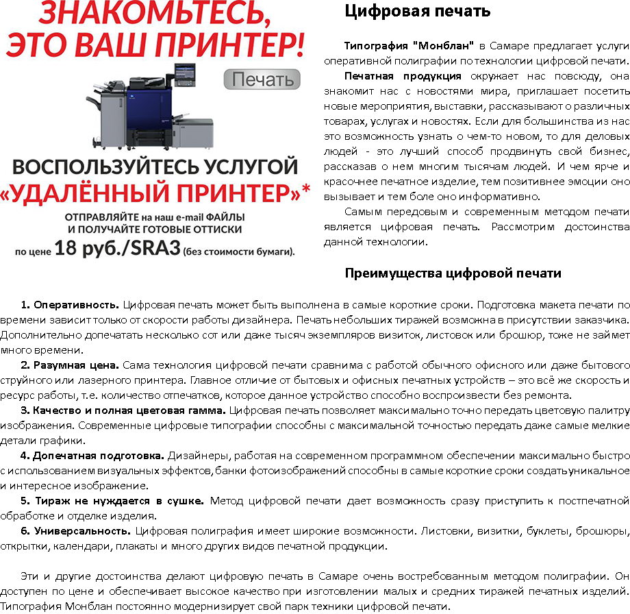 ﷯Цифровая печать Типография "Монблан" в Самаре предлагает услуги оперативной полиграфии по технологии цифровой печати. Печатная продукция окружает нас повсюду, она знакомит нас с новостями мира, приглашает посетить новые мероприятия, выставки, рассказывают о различных товарах, услугах и новостях. Если для большинства из нас это возможность узнать о чем-то новом, то для деловых людей - это лучший способ продвинуть свой бизнес, рассказав о нем многим тысячам людей. И чем ярче и красочнее печатное изделие, тем позитивнее эмоции оно вызывает и тем боле оно информативно. Самым передовым и современным методом печати является цифровая печать. Рассмотрим достоинства данной технологии. Преимущества цифровой печати 1. Оперативность. Цифровая печать может быть выполнена в самые короткие сроки. Подготовка макета печати по времени зависит только от скорости работы дизайнера. Печать небольших тиражей возможна в присутствии заказчика. Дополнительно допечатать несколько сот или даже тысяч экземпляров визиток, листовок или брошюр, тоже не займет много времени. 2. Разумная цена. Сама технология цифровой печати сравнима с работой обычного офисного или даже бытового струйного или лазерного принтера. Главное отличие от бытовых и офисных печатных устройств – это всё же скорость и ресурс работы, т.е. количество отпечатков, которое данное устройство способно воспроизвести без ремонта. 3. Качество и полная цветовая гамма. Цифровая печать позволяет максимально точно передать цветовую палитру изображения. Современные цифровые типографии способны с максимальной точностью передать даже самые мелкие детали графики. 4. Допечатная подготовка. Дизайнеры, работая на современном программном обеспечении максимально быстро с использованием визуальных эффектов, банки фотоизображений способны в самые короткие сроки создать уникальное и интересное изображение. 5. Тираж не нуждается в сушке. Метод цифровой печати дает возможность сразу приступить к постпечатной обработке и отделке изделия. 6. Универсальность. Цифровая полиграфия имеет широкие возможности. Листовки, визитки, буклеты, брошюры, открытки, календари, плакаты и много других видов печатной продукции. Эти и другие достоинства делают цифровую печать в Самаре очень востребованным методом полиграфии. Он доступен по цене и обеспечивает высокое качество при изготовлении малых и средних тиражей печатных изделий. Типография Монблан постоянно модернизирует свой парк техники цифровой печати.